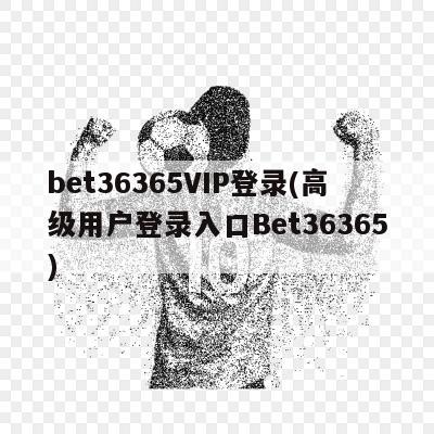 bet36365VIP登录(高级用户登录入口Bet36365)